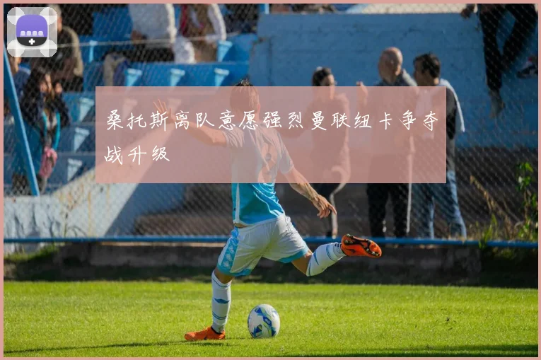 桑托斯离队意愿强烈曼联纽卡争夺战升级
