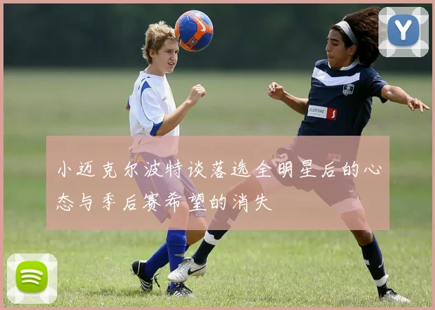 小迈克尔波特谈落选全明星后的心态与季后赛希望的消失