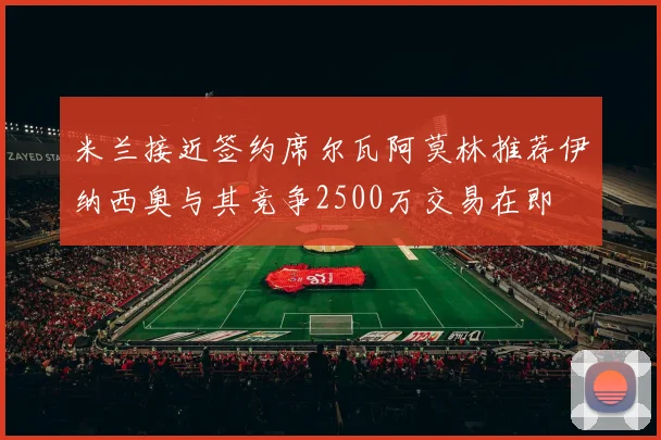 米兰接近签约席尔瓦阿莫林推荐伊纳西奥与其竞争2500万交易在即
