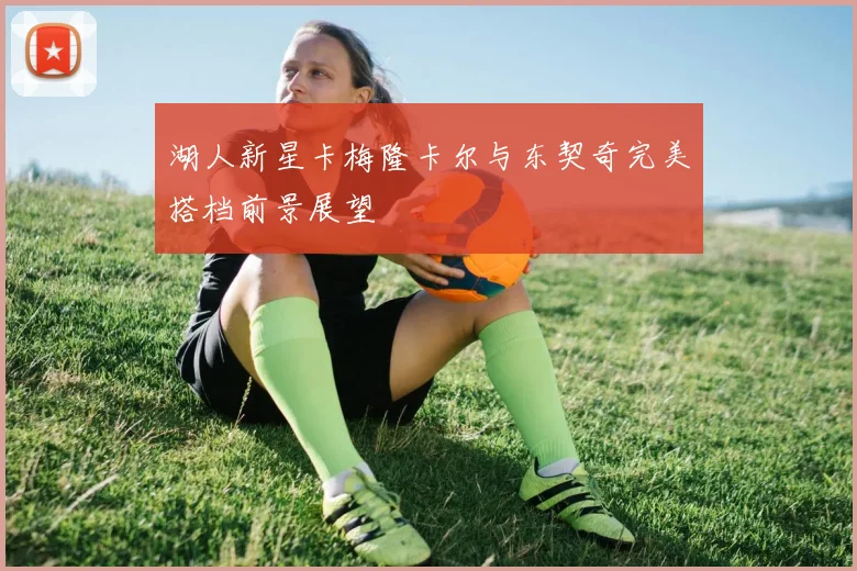 湖人新星卡梅隆卡尔与东契奇完美搭档前景展望