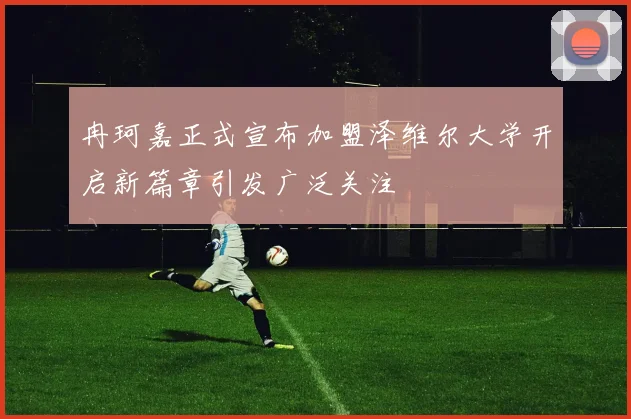 冉珂嘉正式宣布加盟泽维尔大学开启新篇章引发广泛关注