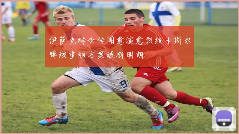 伊萨克转会传闻愈演愈烈纽卡斯尔锋线重组方案逐渐明朗