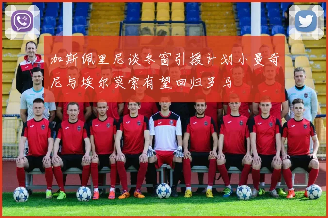 加斯佩里尼谈冬窗引援计划小曼奇尼与埃尔莫索有望回归罗马
