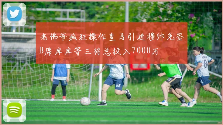 老佛爷疯狂操作皇马引进穆帅免签B席库库等三将总投入7000万