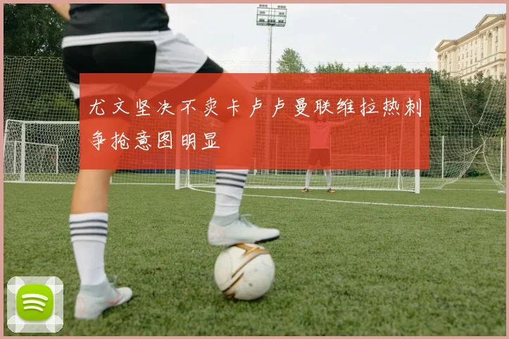 尤文坚决不卖卡卢卢曼联维拉热刺争抢意图明显