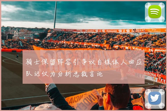 骑士保留阵容引争议自媒体人回应队记仅为分析总裁言论