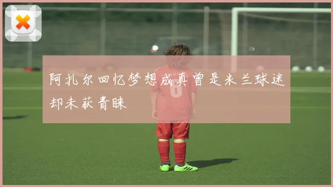 阿扎尔回忆梦想成真曾是米兰球迷却未获青睐