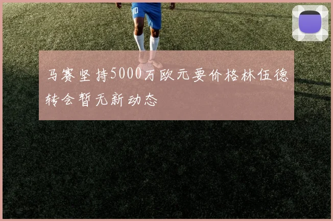 马赛坚持5000万欧元要价格林伍德转会暂无新动态