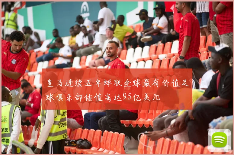 皇马连续五年蝉联全球最有价值足球俱乐部估值高达95亿美元