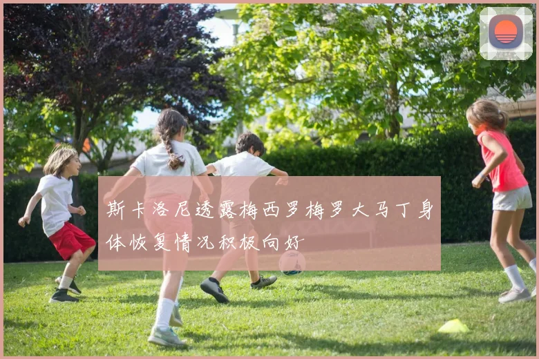 斯卡洛尼透露梅西罗梅罗大马丁身体恢复情况积极向好
