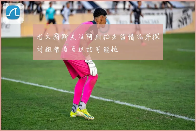 尤文图斯关注阿利松去留情况并探讨租借马马达的可能性
