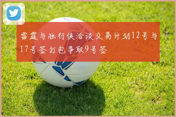 雷霆与独行侠洽谈交易计划12号与17号签打包争取9号签