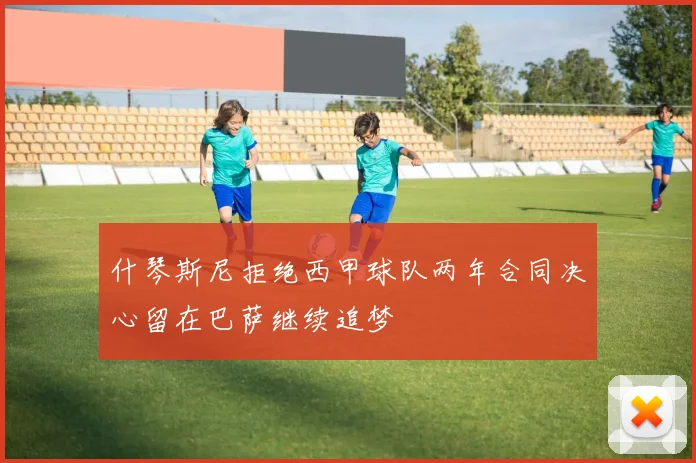 什琴斯尼拒绝西甲球队两年合同决心留在巴萨继续追梦