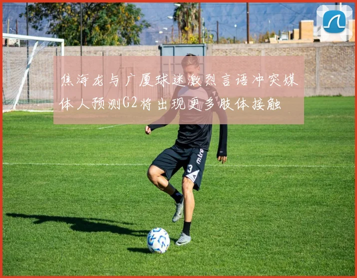 焦海龙与广厦球迷激烈言语冲突媒体人预测G2将出现更多肢体接触