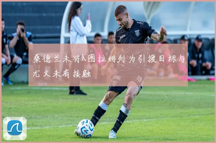桑德兰未将K图拉姆列为引援目标与尤文未有接触